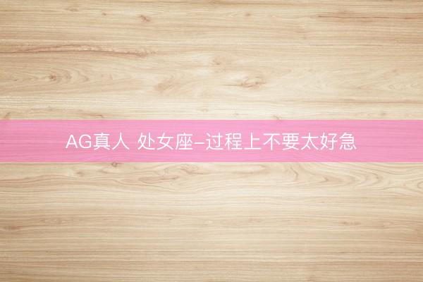 AG真人 处女座-过程上不要太好急
