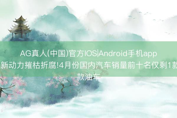 AG真人(中国)官方IOS|Android手机app下载 新动力摧枯折腐!4月份国内汽车销量前十名仅剩1款油车