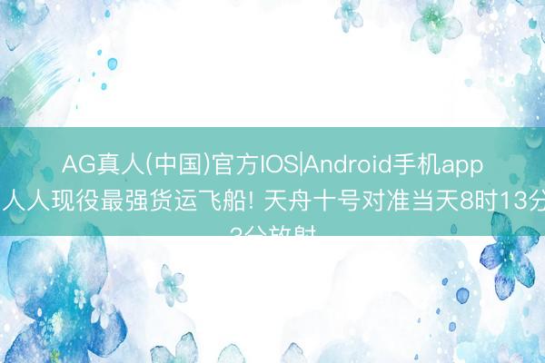 AG真人(中国)官方IOS|Android手机app下载 人人现役最强货运飞船! 天舟十号对准当天8时13分放射