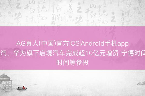 AG真人(中国)官方IOS|Android手机app下载 广汽、华为旗下启境汽车完成超10亿元增资 宁德时间等参投