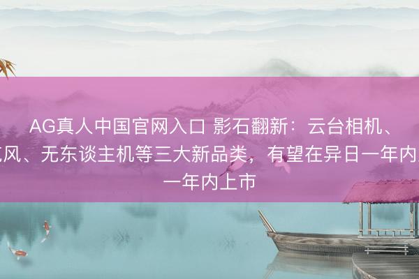 AG真人中国官网入口 影石翻新：云台相机、麦克风、无东谈主机等三大新品类，有望在异日一年内上市