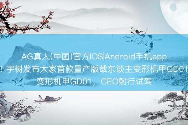AG真人(中国)官方IOS|Android手机app下载 390万元起! 宇树发布大家首款量产版载东谈主变形机甲GD01，CEO躬行试驾