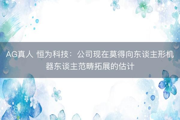 AG真人 恒为科技：公司现在莫得向东谈主形机器东谈主范畴拓展的估计