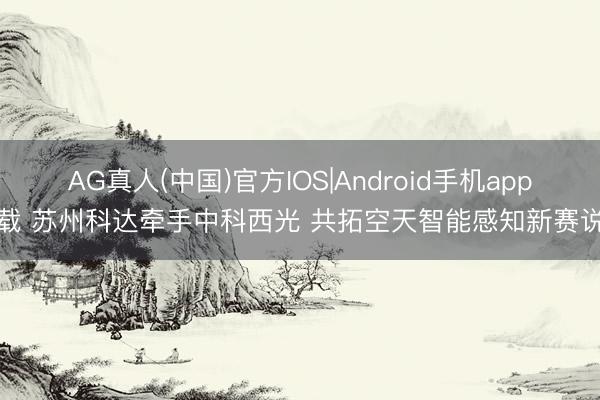 AG真人(中国)官方IOS|Android手机app下载 苏州科达牵手中科西光 共拓空天智能感知新赛说念