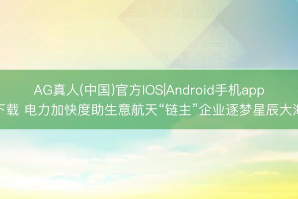 AG真人(中国)官方IOS|Android手机app下载 电力加快度助生意航天“链主”企业逐梦星辰大海