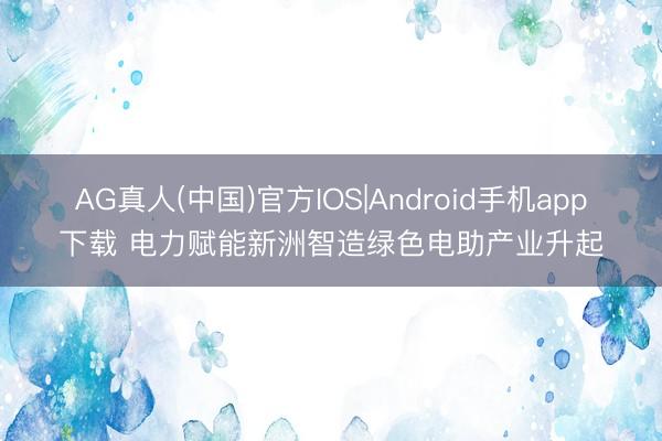 AG真人(中国)官方IOS|Android手机app下载 电力赋能新洲智造绿色电助产业升起