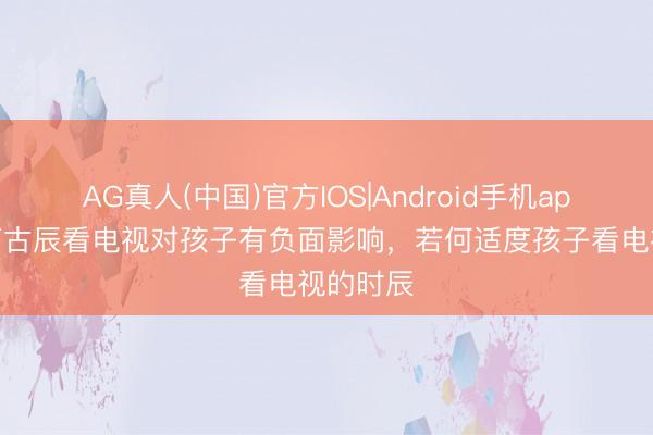 AG真人(中国)官方IOS|Android手机app下载 万古辰看电视对孩子有负面影响，若何适度孩子看电视的时辰