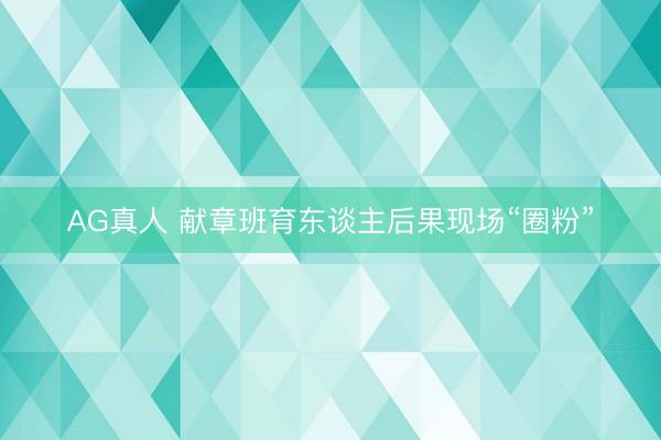 AG真人 献章班育东谈主后果现场“圈粉”