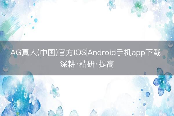 AG真人(中国)官方IOS|Android手机app下载 深耕·精研·提高