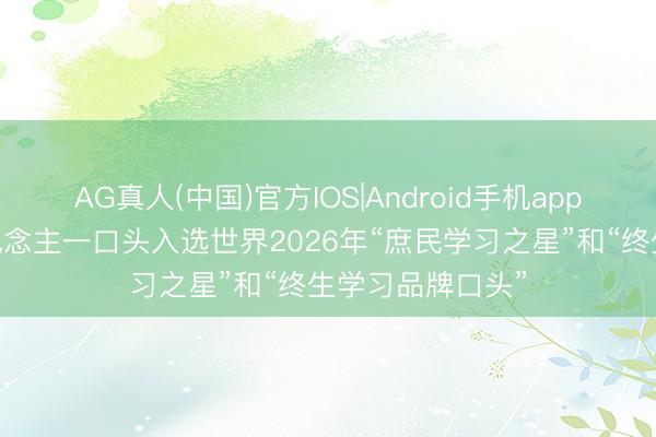 AG真人(中国)官方IOS|Android手机app下载 我市一东说念主一口头入选世界2026年“庶民学习之星”和“终生学习品牌口头”