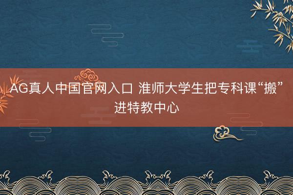 AG真人中国官网入口 淮师大学生把专科课“搬”进特教中心