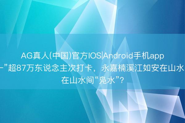 AG真人(中国)官方IOS|Android手机app下载 “五一”超87万东说念主次打卡，永嘉楠溪江如安在山水间“凫水”?