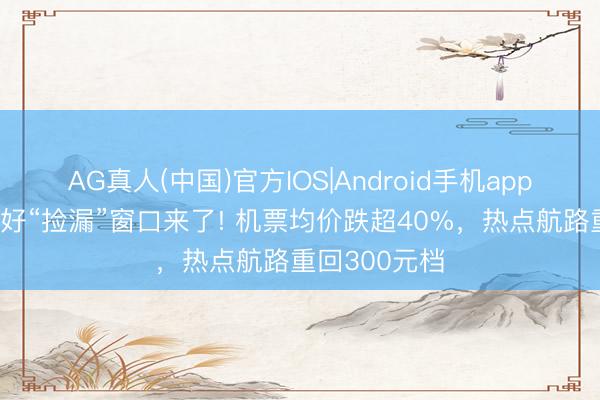 AG真人(中国)官方IOS|Android手机app下载 全年最好“捡漏”窗口来了! 机票均价跌超40%，热点航路重回300元档
