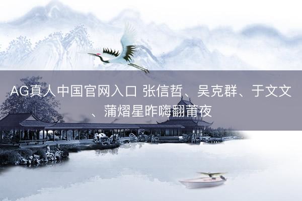 AG真人中国官网入口 张信哲、吴克群、于文文、蒲熠星昨嗨翻莆夜