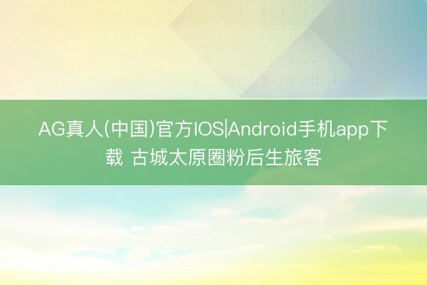 AG真人(中国)官方IOS|Android手机app下载 古城太原圈粉后生旅客