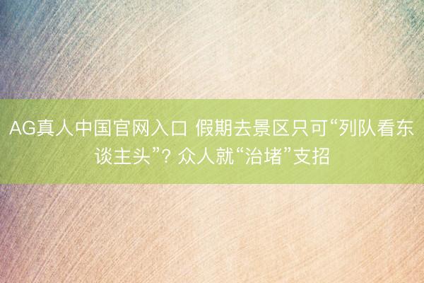 AG真人中国官网入口 假期去景区只可“列队看东谈主头”? 众人就“治堵”支招