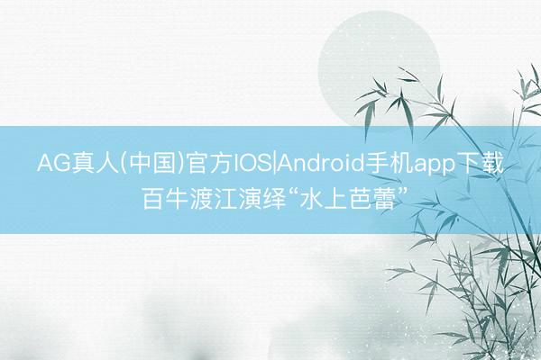 AG真人(中国)官方IOS|Android手机app下载 百牛渡江演绎“水上芭蕾”