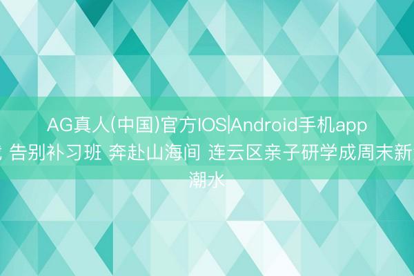 AG真人(中国)官方IOS|Android手机app下载 告别补习班 奔赴山海间 连云区亲子研学成周末新潮水