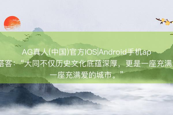 AG真人(中国)官方IOS|Android手机app下载 北京搭客：“大同不仅历史文化底蕴深厚，更是一座充满爱的城市。”