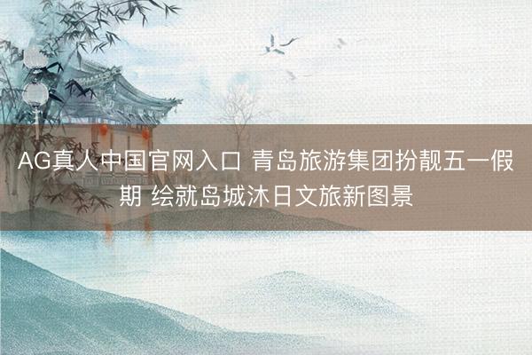 AG真人中国官网入口 青岛旅游集团扮靓五一假期 绘就岛城沐日文旅新图景