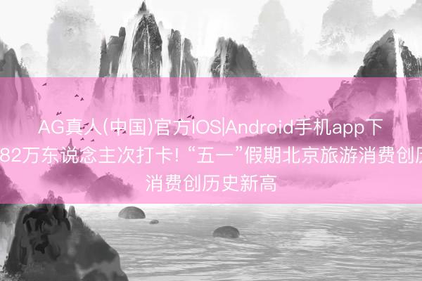 AG真人(中国)官方IOS|Android手机app下载 超1882万东说念主次打卡! “五一”假期北京旅游消费创历史新高