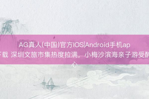 AG真人(中国)官方IOS|Android手机app下载 深圳文旅市集热度拉满，小梅沙滨海亲子游受醉心