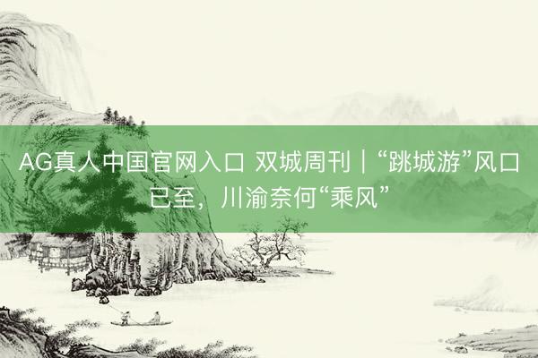 AG真人中国官网入口 双城周刊｜“跳城游”风口已至，川渝奈何“乘风”