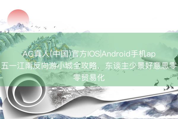 AG真人(中国)官方IOS|Android手机app下载 五一江南反向游小城全攻略，东谈主少景好意思零贸易化