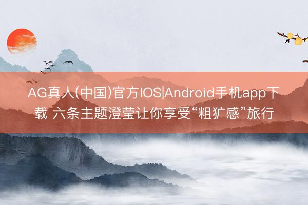AG真人(中国)官方IOS|Android手机app下载 六条主题澄莹让你享受“粗犷感”旅行