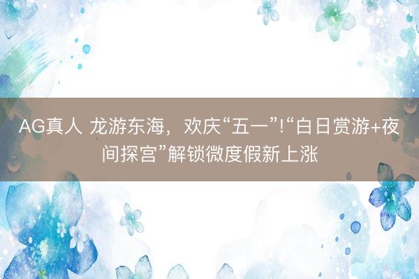 AG真人 龙游东海，欢庆“五一”!“白日赏游+夜间探宫”解锁微度假新上涨