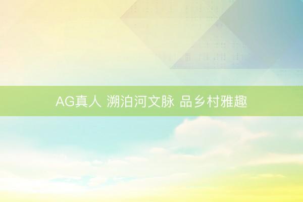 AG真人 溯泊河文脉 品乡村雅趣