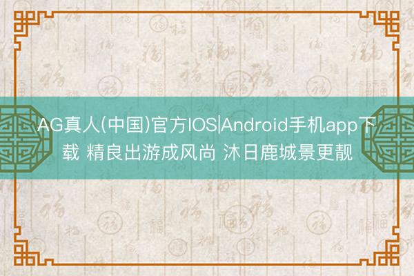 AG真人(中国)官方IOS|Android手机app下载 精良出游成风尚 沐日鹿城景更靓
