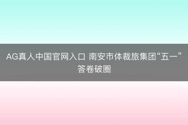 AG真人中国官网入口 南安市体裁旅集团“五一”答卷破圈