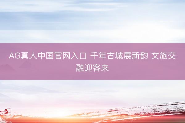 AG真人中国官网入口 千年古城展新韵 文旅交融迎客来
