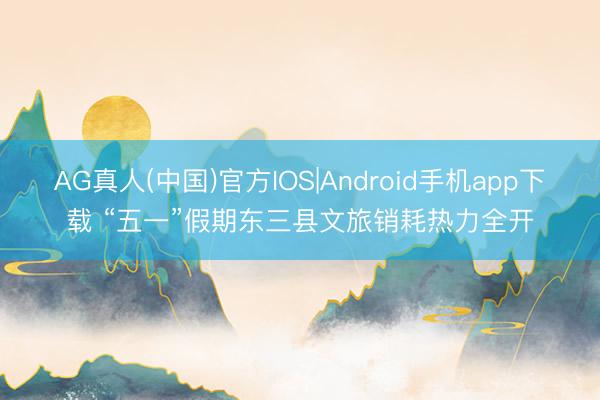 AG真人(中国)官方IOS|Android手机app下载 “五一”假期东三县文旅销耗热力全开