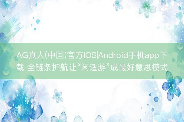AG真人(中国)官方IOS|Android手机app下载 全链条护航让“闲适游”成最好意思模式