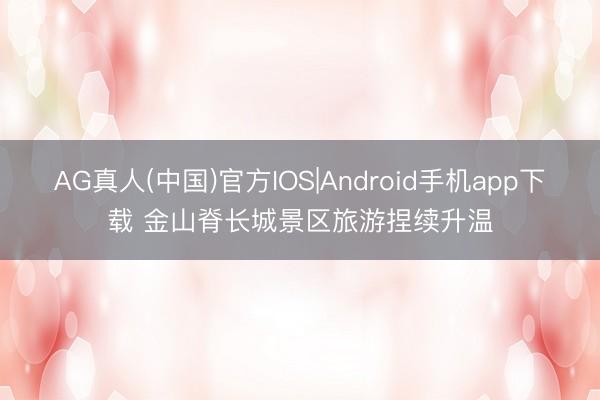 AG真人(中国)官方IOS|Android手机app下载 金山脊长城景区旅游捏续升温