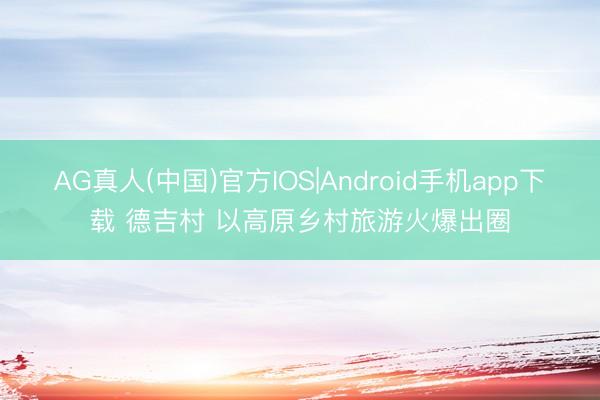 AG真人(中国)官方IOS|Android手机app下载 德吉村 以高原乡村旅游火爆出圈