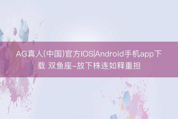 AG真人(中国)官方IOS|Android手机app下载 双鱼座-放下株连如释重担