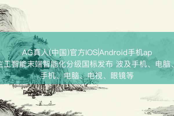 AG真人(中国)官方IOS|Android手机app下载 东说念主工智能末端智能化分级国标发布 波及手机、电脑、电视、眼镜等