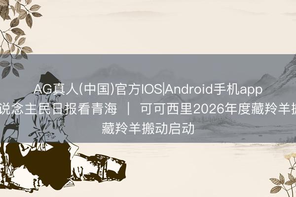 AG真人(中国)官方IOS|Android手机app下载 东说念主民日报看青海 ｜ 可可西里2026年度藏羚羊搬动启动