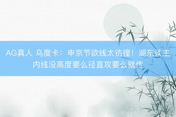 AG真人 乌度卡：申京节欲线太彷徨！湖东谈主内线没高度要么径直攻要么就传
