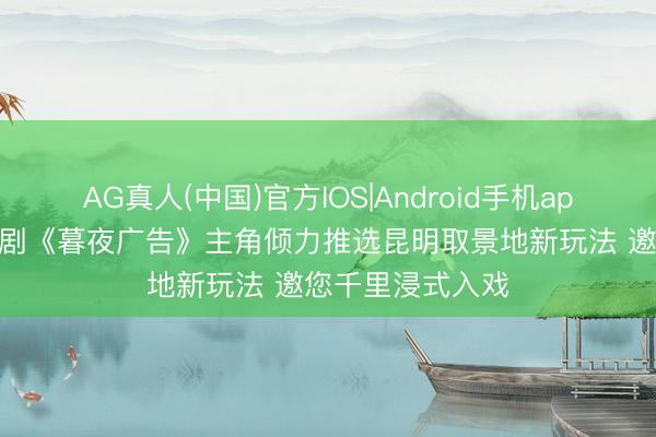 AG真人(中国)官方IOS|Android手机app下载 热播悬疑剧《暮夜广告》主角倾力推选昆明取景地新玩法 邀您千里浸式入戏