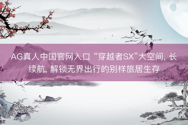 AG真人中国官网入口 “穿越者SX”大空间， 长续航， 解锁无界出行的别样旅居生存