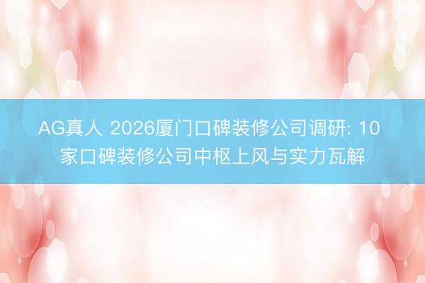 AG真人 2026厦门口碑装修公司调研: 10 家口碑装修公司中枢上风与实力瓦解