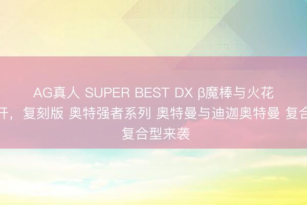 AG真人 SUPER BEST DX β魔棒与火花棱镜公开，复刻版 奥特强者系列 奥特曼与迪迦奥特曼 复合型来袭
