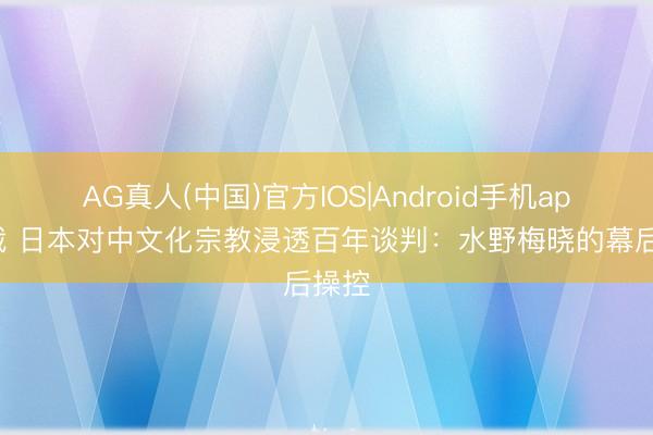 AG真人(中国)官方IOS|Android手机app下载 日本对中文化宗教浸透百年谈判：水野梅晓的幕后操控