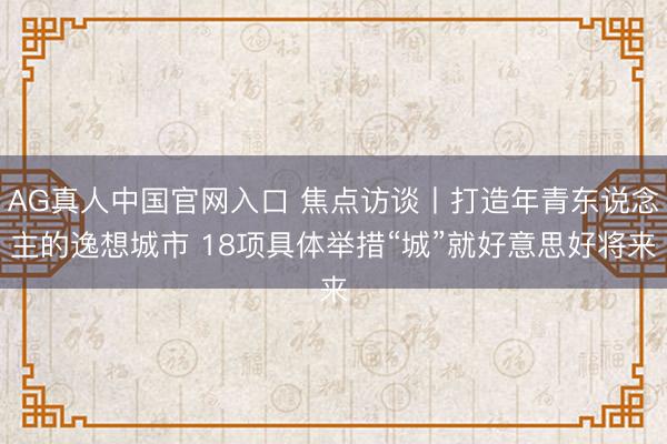 AG真人中国官网入口 焦点访谈丨打造年青东说念主的逸想城市 18项具体举措“城”就好意思好将来