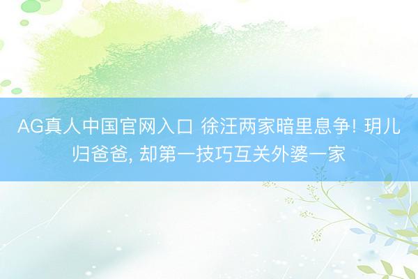 AG真人中国官网入口 徐汪两家暗里息争! 玥儿归爸爸， 却第一技巧互关外婆一家