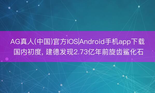 AG真人(中国)官方IOS|Android手机app下载 国内初度， 建德发现2.73亿年前旋齿鲨化石